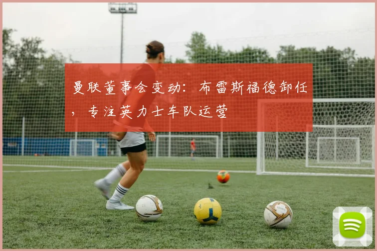 曼联董事会变动：布雷斯福德卸任，专注英力士车队运营
