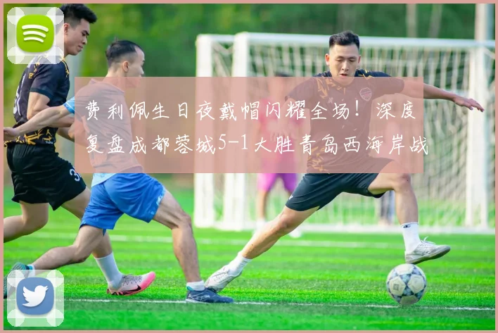 费利佩生日夜戴帽闪耀全场！深度复盘成都蓉城5-1大胜青岛西海岸战术关键点