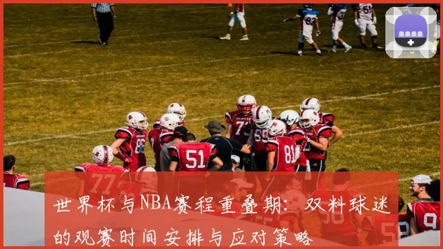 世界杯与NBA赛程重叠期：双料球迷的观赛时间安排与应对策略