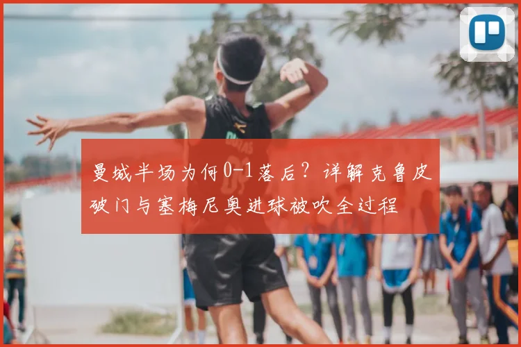 曼城半场为何0-1落后?详解克鲁皮破门与塞梅尼奥进球被吹全过程