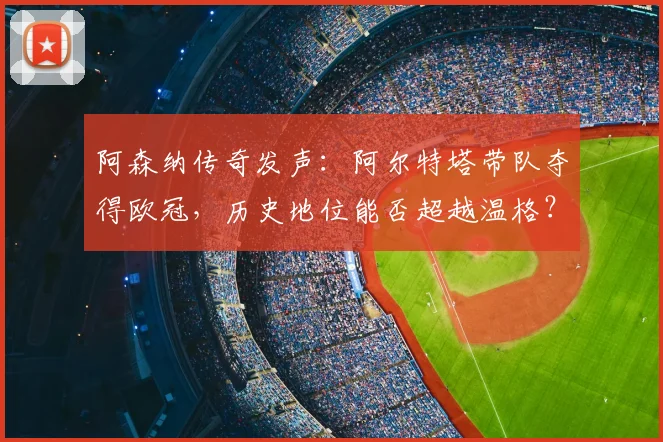 阿森纳传奇发声:阿尔特塔带队夺得欧冠,历史地位能否超越温格?
