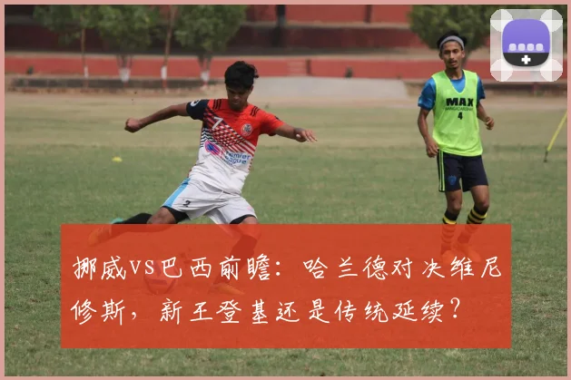 挪威vs巴西前瞻：哈兰德对决维尼修斯，新王登基还是传统延续？