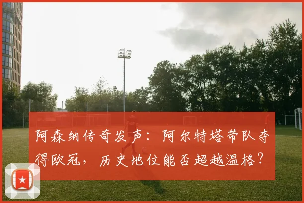 阿森纳传奇发声:阿尔特塔带队夺得欧冠,历史地位能否超越温格?