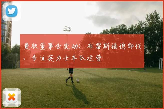 曼联董事会变动:布雷斯福德卸任,专注英力士车队运营