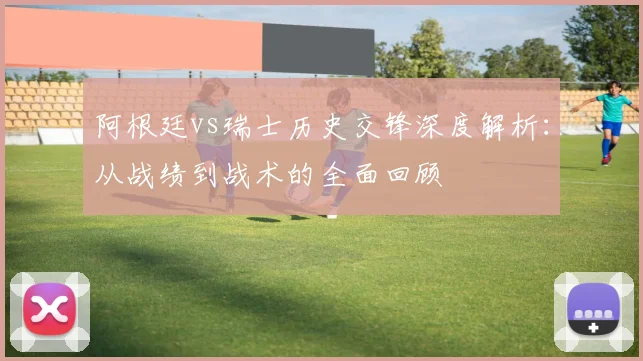 阿根廷vs瑞士历史交锋深度解析:从战绩到战术的全面回顾