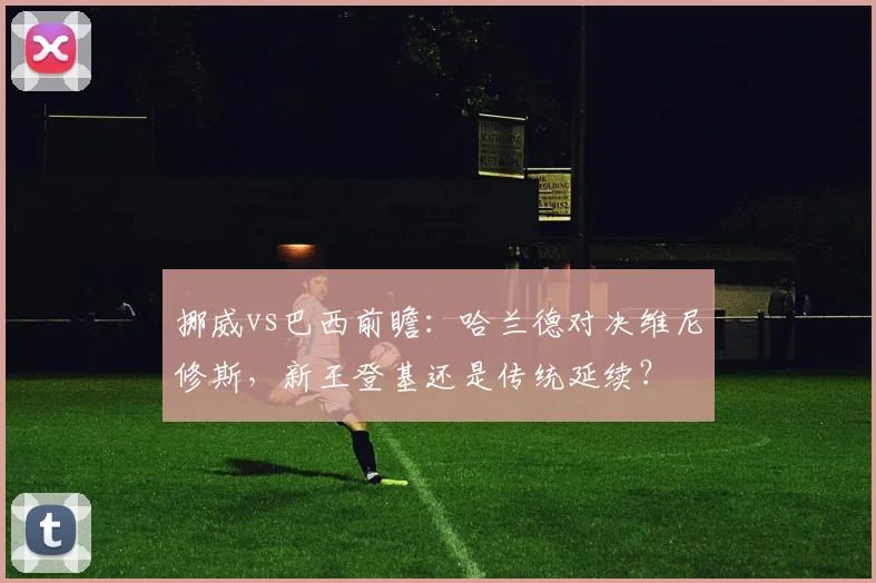 挪威vs巴西前瞻：哈兰德对决维尼修斯，新王登基还是传统延续？
